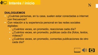Interés / inicio
DIALOGUEMOS
 ¿Cuántas personas, en tu casa, suelen estar conectadas a internet
con frecuencia?
 Con relación a tu experiencia personal en las redes sociales
digitales:
 ¿Cuántos veces, en promedio, reaccionas cada día?
 ¿Cuántos veces, en promedio, publicas cada día (fotos, textos,
vídeos)?
 ¿Cuántos veces, en promedio, comentas publicaciones de otro
cada día?
 