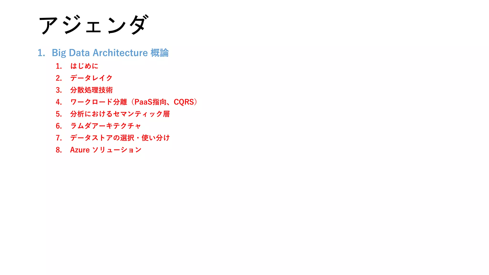1. Big Data Architecture 概論
1. はじめに
2. データレイク
3. 分散処理技術
4. ワークロード分離（PaaS指向、CQRS）
5. 分析におけるセマンティック層
6. ラムダアーキテクチャ
7. データストアの選択・使い分け
8. Azure ソリューション
アジェンダ
 