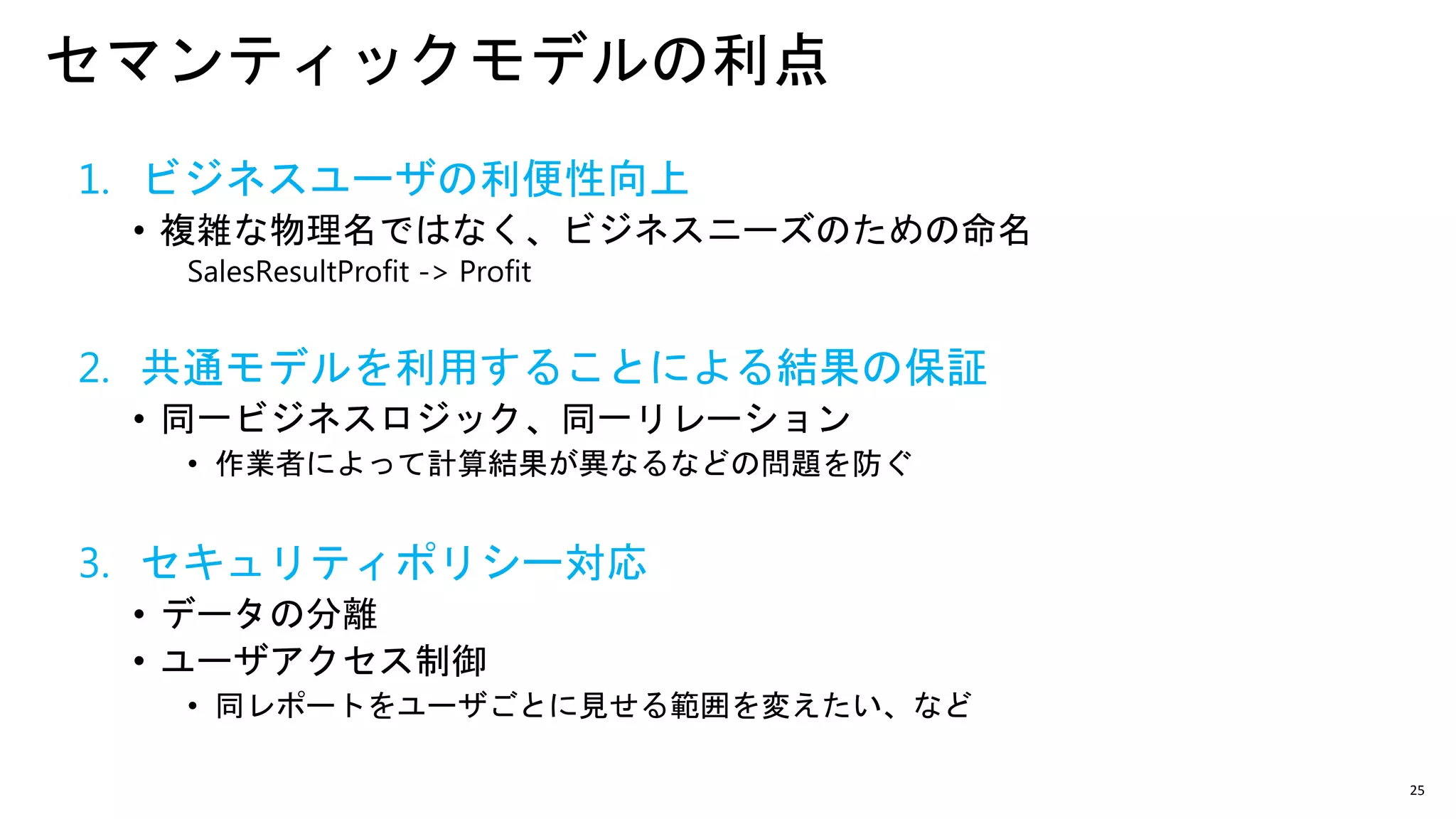 25
セマンティックモデルの利点
1. ビジネスユーザの利便性向上
• 複雑な物理名ではなく、ビジネスニーズのための命名
SalesResultProfit -> Profit
2. 共通モデルを利用することによる結果の保証
• 同一ビジネスロジック、同一リレーション
• 作業者によって計算結果が異なるなどの問題を防ぐ
3. セキュリティポリシー対応
• データの分離
• ユーザアクセス制御
• 同レポートをユーザごとに見せる範囲を変えたい、など
 