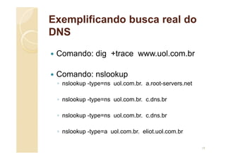 Exemplificando busca real do
DNS
 Comando: dig +trace www.uol.com.br
 Comando: nslookup
◦ nslookup -type=ns uol.com.br. a.root-servers.net
◦ nslookup -type=ns uol.com.br. c.dns.br
◦ nslookup -type=ns uol.com.br. c.dns.br
◦ nslookup -type=a uol.com.br. eliot.uol.com.br
19
 
