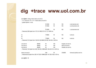 dig +trace www.uol.com.br
aluno@iftm:~$ dig +trace www.uol.com.br
; <<>> DiG 9.8.1-P1 <<>> +trace www.uol.com.br
;; global options: +cmd
. 513538 IN NS j.root-servers.net.
. 513538 IN NS a.root-servers.net.
. ...
. 513538 IN NS c.root-servers.net.
;; Received 228 bytes from 127.0.0.1#53(127.0.0.1) in 3049 ms
br. 172800 IN NS b.dns.br.
br. ...
br. 172800 IN NS e.dns.br.
;; Received 312 bytes from 192.58.128.30#53(192.58.128.30) in 229 ms
uol.com.br. 86400 IN NS borges.uol.com.br.
uol.com.br. 86400 IN NS eliot.uol.com.br.
uol.com.br. 86400 IN NS charles.uol.com.br.
;; Received 143 bytes from 200.192.233.10#53(200.192.233.10) in 253 ms
www.uol.com.br. 300 IN CNAME homeuol.ipv6uol.com.br.
;; Received 62 bytes from 200.147.255.105#53(200.147.255.105) in 55 ms
aluno@iftm:~$
20
 