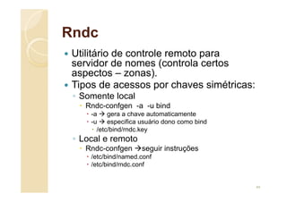 Rndc
 Utilitário de controle remoto para
servidor de nomes (controla certos
aspectos – zonas).
 Tipos de acessos por chaves simétricas:
◦ Somente local
 Rndc-confgen -a -u bind
 -a  gera a chave automaticamente
 -u  especifica usuário dono como bind
 /etc/bind/rndc.key
◦ Local e remoto
 Rndc-confgen seguir instruções
 /etc/bind/named.conf
 /etc/bind/rndc.conf
44
 
