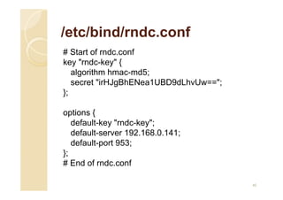 /etc/bind/rndc.conf
# Start of rndc.conf
key "rndc-key" {
algorithm hmac-md5;
secret "irHJgBhENea1UBD9dLhvUw==";
};
options {
default-key "rndc-key";
default-server 192.168.0.141;
default-port 953;
};
# End of rndc.conf
45
 