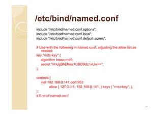 /etc/bind/named.conf
include "/etc/bind/named.conf.options";
include "/etc/bind/named.conf.local";
include "/etc/bind/named.conf.default-zones";
# Use with the following in named.conf, adjusting the allow list as
needed:
key "rndc-key" {
algorithm hmac-md5;
secret "irHJgBhENea1UBD9dLhvUw==";
};
controls {
inet 192.168.0.141 port 953
allow { 127.0.0.1; 192.168.0.141; } keys { "rndc-key"; };
};
# End of named.conf
46
 