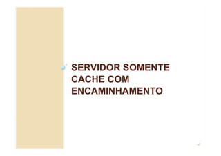 SERVIDOR SOMENTE
CACHE COM
ENCAMINHAMENTO
47
 