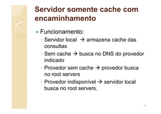 Servidor somente cache com
encaminhamento
 Funcionamento:
◦ Servidor local  armazena cache das
consultas
◦ Sem cache  busca no DNS do provedor
indicado
◦ Provedor sem cache  provedor busca
no root servers
◦ Provedor indisponível  servidor local
busca no root servers.
48
 
