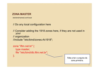 ZONA MASTER
/etc/bind/named.conf.local
// Do any local configuration here
// Consider adding the 1918 zones here, if they are not used in
your
// organization
//include "/etc/bind/zones.rfc1918";
zone "iftm.net.br" {
type master;
file "/etc/bind/db.iftm.net.br";
};
Falta criar o arquivo da
zona primária.
55
 