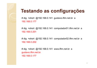 Testando as configurações
# dig +short @192.168.0.141 gustavo.iftm.net.br a
192.168.0.177
# dig +short @192.168.0.141 computador01.iftm.net.br a
192.168.0.201
# dig +short @192.168.0.141 computador02.iftm.net.br a
192.168.0.202
# dig +short @192.168.0.141 www.iftm.net.br a
gustavo.iftm.net.br.
192.168.0.177
61
 