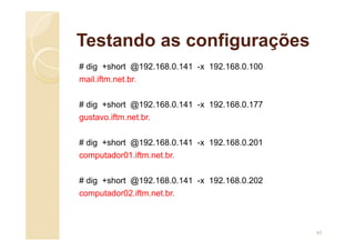 Testando as configurações
# dig +short @192.168.0.141 -x 192.168.0.100
mail.iftm.net.br.
# dig +short @192.168.0.141 -x 192.168.0.177
gustavo.iftm.net.br.
# dig +short @192.168.0.141 -x 192.168.0.201
computador01.iftm.net.br.
# dig +short @192.168.0.141 -x 192.168.0.202
computador02.iftm.net.br.
65
 
