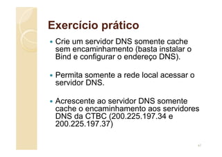 Exercício prático
 Crie um servidor DNS somente cache
sem encaminhamento (basta instalar o
Bind e configurar o endereço DNS).
 Permita somente a rede local acessar o
servidor DNS.
 Acrescente ao servidor DNS somente
cache o encaminhamento aos servidores
DNS da CTBC (200.225.197.34 e
200.225.197.37)
67
 