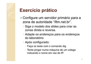 Exercício prático
 Configure um servidor primário para a
zona de autoridade “iftm.net.br”.
◦ Siga o modelo dos slides para criar as
zonas direta e reversa.
◦ Adapte os endereços para os endereços
do laboratório
◦ Após configurado:
 Faça os teste com o comando dig
 Tente pingar numa máquina de um colega
indicando o nome em vez do IP.
68
 