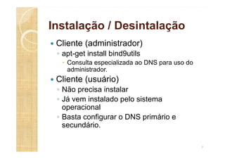 Instalação / Desintalação
 Cliente (administrador)
◦ apt-get install bind9utils
 Consulta especializada ao DNS para uso do
administrador.
 Cliente (usuário)
◦ Não precisa instalar
◦ Já vem instalado pelo sistema
operacional
◦ Basta configurar o DNS primário e
secundário.
7
 