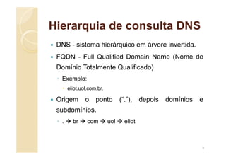 Hierarquia de consulta DNS
 DNS - sistema hierárquico em árvore invertida.
 FQDN - Full Qualified Domain Name (Nome de
Domínio Totalmente Qualificado)
◦ Exemplo:
 eliot.uol.com.br.
 Origem o ponto (“.”), depois domínios e
subdomínios.
◦ .  br  com  uol  eliot
9
 