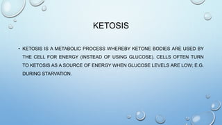 KETOSIS
• KETOSIS IS A METABOLIC PROCESS WHEREBY KETONE BODIES ARE USED BY
THE CELL FOR ENERGY (INSTEAD OF USING GLUCOSE). CELLS OFTEN TURN
TO KETOSIS AS A SOURCE OF ENERGY WHEN GLUCOSE LEVELS ARE LOW; E.G.
DURING STARVATION.
 