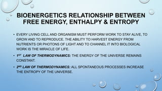 BIOENERGETICS RELATIONSHIP BETWEEN
FREE ENERGY, ENTHALPY & ENTROPY
• EVERY LIVING CELL AND ORGANISM MUST PERFORM WORK TO STAY ALIVE, TO
GROW AND TO REPRODUCE. THE ABILITY TO HARVEST ENERGY FROM
NUTRIENTS OR PHOTONS OF LIGHT AND TO CHANNEL IT INTO BIOLOGICAL
WORK IS THE MIRACLE OF LIFE.
• 1ST LAW OF THERMODYNAMICS: THE ENERGY OF THE UNIVERSE REMAINS
CONSTANT.
• 2ND LAW OF THERMODYNAMICS: ALL SPONTANEOUS PROCESSES INCREASE
THE ENTROPY OF THE UNIVERSE.
 