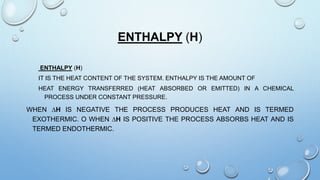 ENTHALPY (H)
ENTHALPY (H)
IT IS THE HEAT CONTENT OF THE SYSTEM. ENTHALPY IS THE AMOUNT OF
HEAT ENERGY TRANSFERRED (HEAT ABSORBED OR EMITTED) IN A CHEMICAL
PROCESS UNDER CONSTANT PRESSURE.
WHEN ∆H IS NEGATIVE THE PROCESS PRODUCES HEAT AND IS TERMED
EXOTHERMIC. O WHEN ∆H IS POSITIVE THE PROCESS ABSORBS HEAT AND IS
TERMED ENDOTHERMIC.
 