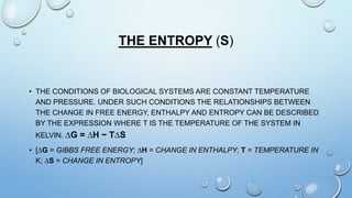 THE ENTROPY (S)
• THE CONDITIONS OF BIOLOGICAL SYSTEMS ARE CONSTANT TEMPERATURE
AND PRESSURE. UNDER SUCH CONDITIONS THE RELATIONSHIPS BETWEEN
THE CHANGE IN FREE ENERGY, ENTHALPY AND ENTROPY CAN BE DESCRIBED
BY THE EXPRESSION WHERE T IS THE TEMPERATURE OF THE SYSTEM IN
KELVIN. ∆G = ∆H − T∆S
• [∆G = GIBBS FREE ENERGY; ∆H = CHANGE IN ENTHALPY; T = TEMPERATURE IN
K; ∆S = CHANGE IN ENTROPY]
 