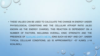 • THESE VALUES CAN BE USED TO CALCULATE THE CHANGE IN ENERGY UNDER
PHYSIOLOGICAL CONDITIONS AND THE CELLULAR ATP/ADP RATIO (ALSO
KNOWN AS THE ENERGY CHARGE). THIS REACTION IS DEPENDENT ON A
NUMBER OF FACTORS, INCLUDING OVERALL IONIC STRENGTH AND THE
PRESENCE OF ALKALINE EARTH METAL IONS SUCH AS MG2+ AND CA2+. UNDER
TYPICAL CELLULAR CONDITIONS, ΔG IS APPROXIMATELY −57 KJ/MOL (−14
KCAL/MOL).
 