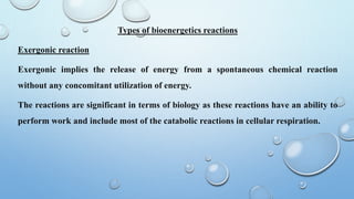 Types of bioenergetics reactions
Exergonic reaction
Exergonic implies the release of energy from a spontaneous chemical reaction
without any concomitant utilization of energy.
The reactions are significant in terms of biology as these reactions have an ability to
perform work and include most of the catabolic reactions in cellular respiration.
 