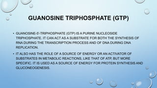 GUANOSINE TRIPHOSPHATE (GTP)
• GUANOSINE-5'-TRIPHOSPHATE (GTP) IS A PURINE NUCLEOSIDE
TRIPHOSPHATE. IT CAN ACT AS A SUBSTRATE FOR BOTH THE SYNTHESIS OF
RNA DURING THE TRANSCRIPTION PROCESS AND OF DNA DURING DNA
REPLICATION.
• IT ALSO HAS THE ROLE OF A SOURCE OF ENERGY OR AN ACTIVATOR OF
SUBSTRATES IN METABOLIC REACTIONS, LIKE THAT OF ATP, BUT MORE
SPECIFIC. IT IS USED AS A SOURCE OF ENERGY FOR PROTEIN SYNTHESIS AND
GLUCONEOGENESIS.
 