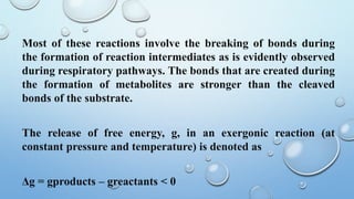 Most of these reactions involve the breaking of bonds during
the formation of reaction intermediates as is evidently observed
during respiratory pathways. The bonds that are created during
the formation of metabolites are stronger than the cleaved
bonds of the substrate.
The release of free energy, g, in an exergonic reaction (at
constant pressure and temperature) is denoted as
Δg = gproducts – greactants < 0
 