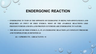 ENDERGONIC REACTION
• ENDERGONIC IN TURN IS THE OPPOSITE OF EXERGONIC IN BEING NON-SPONTANEOUS AND
REQUIRES AN INPUT OF FREE ENERGY. MOST OF THE ANABOLIC REACTIONS LIKE
PHOTOSYNTHESIS AND DNAAND PROTEIN SYNTHESIS ARE ENDERGONIC IN NATURE.
• THE RELEASE OF FREE ENERGY, G, IN AN EXERGONIC REACTION (AT CONSTANT PRESSURE
AND TEMPERATURE) IS DENOTED AS
ΔG = GPRODUCTS – GREACTANTS > 0
 