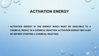 ACTIVATION ENERGY
• ACTIVATION ENERGY IS THE ENERGY WHICH MUST BE AVAILABLE TO A
CHEMICAL RESULT IN A CHEMICAL REACTION. ACTIVATION ENERGY MAY ALSO
BE DEFINED STARTING A CHEMICAL REACTION.
 
