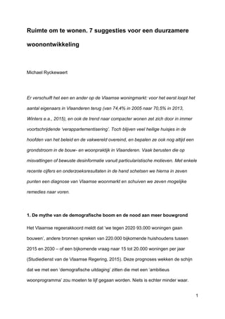 1
Ruimte om te wonen. 7 suggesties voor een duurzamere
woonontwikkeling
Michael Ryckewaert
Er verschuift het een en ander op de Vlaamse woningmarkt: voor het eerst loopt het
aantal eigenaars in Vlaanderen terug (van 74,4% in 2005 naar 70,5% in 2013,
Winters e.a., 2015), en ook de trend naar compacter wonen zet zich door in immer
voortschrijdende ‘verappartementisering’. Toch blijven veel heilige huisjes in de
hoofden van het beleid en de vakwereld overeind, en bepalen ze ook nog altijd een
grondstroom in de bouw- en woonpraktijk in Vlaanderen. Vaak berusten die op
misvattingen of bewuste desinformatie vanuit particularistische motieven. Met enkele
recente cijfers en onderzoeksresultaten in de hand schetsen we hierna in zeven
punten een diagnose van Vlaamse woonmarkt en schuiven we zeven mogelijke
remedies naar voren.
1. De mythe van de demografische boom en de nood aan meer bouwgrond
Het Vlaamse regeerakkoord meldt dat ‘we tegen 2020 93.000 woningen gaan
bouwen’, andere bronnen spreken van 220.000 bijkomende huishoudens tussen
2015 en 2030 – of een bijkomende vraag naar 15 tot 20.000 woningen per jaar
(Studiedienst van de Vlaamse Regering, 2015). Deze prognoses wekken de schijn
dat we met een ‘demografische uitdaging’ zitten die met een ‘ambitieus
woonprogramma’ zou moeten te lijf gegaan worden. Niets is echter minder waar.
 