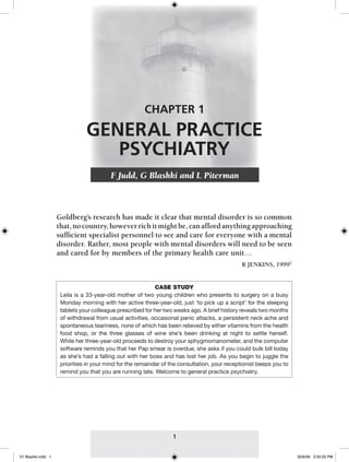 CHAPTER 1
                               GENERAL PRACTICE
                                  PSYCHIATRY
                                         F Judd, G Blashki and L Piterman


                                                               <A1>
                    Goldberg’s research has made it clear that mental disorder is so common
                    that, no country, however rich it might be, can afford anything approaching
                    sufﬁcient specialist personnel to see and care for everyone with a mental
                    disorder. Rather, most people with mental disorders will need to be seen
                    and cared for by members of the primary health care unit…
                                                                                               R JENKINS, 19991


                                                            CASE STUDY
                     Leila is a 33-year-old mother of two young children who presents to surgery on a busy
                     Monday morning with her active three-year-old, just ‘to pick up a script’ for the sleeping
                     tablets your colleague prescribed for her two weeks ago. A brief history reveals two months
                     of withdrawal from usual activities, occasional panic attacks, a persistent neck ache and
                     spontaneous teariness, none of which has been relieved by either vitamins from the health
                     food shop, or the three glasses of wine she’s been drinking at night to settle herself.
                     While her three-year-old proceeds to destroy your sphygmomanometer, and the computer
                     software reminds you that her Pap smear is overdue, she asks if you could bulk bill today
                     as she’s had a falling out with her boss and has lost her job. As you begin to juggle the
                     priorities in your mind for the remainder of the consultation, your receptionist beeps you to
                     remind you that you are running late. Welcome to general practice psychiatry.




                                                                  1


01 Blashki.indd 1                                                                                                    30/6/06 2:55:05 PM
 