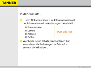 © vertraulich | Folie 12
In der Zukunft ...
 ... wird Dokumentation zum Informationsdienst,
der Informationen kontextbezogen bereitstellt:
 Transaktionen
 Lernen
 Anleiten
 Prüfen
 Wer heute seine Inhalte standardisiert hat,
kann diese Veränderungen in Zukunft zu
seinem Vorteil nutzen.
Push und Pull
 