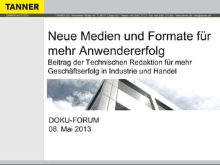 TANNER AG ▪ Kemptener Straße 99 ▪ D-88131 Lindau (B) ▪ Telefon +49 8382 272-0 ▪ Fax +49 8382 272-900 ▪ www.tanner.de ▪ info@tanner.deTANNER AG © 2013
Neue Medien und Formate für
mehr Anwendererfolg
Beitrag der Technischen Redaktion für mehr
Geschäftserfolg in Industrie und Handel
DOKU-FORUM
08. Mai 2013
 