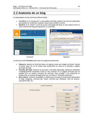 Blogs ::: Iniciación a los blogs                                                            22
Multimedia y Web 2.0 ::: Edición 2010 ::: Formación del Profesorado


2.2 Anatomía de un blog
Un blog dispone de dos interfaces diferenciados:

       FrontEnd. Es el “escaparate” o área pública del blog. Muestra los artículos publicados
        que pueden ser leídos por cualquier usuario que accede al mismo.
       BackEnd. Es el “taller” o área de acceso restringido del blog. En este espacio entra el
        autor/autores del blog para gestionar su contenido.




                    Frontend                                           Backend

La estructura del Frontend suele tener los siguientes elementos:

       Cabecera. Muestra el título del blog y en algunos casos una imagen de fondo. Cuando
        el lector hace clic en el enlace que proporciona se sitúa en la portada o página
        principal del blog.
       Entradas del blog. Contiene los artículos o entradas publicadas. Aparecen ordenados
        cronológicamente situándose arriba el más reciente. En la página principal solo se
        pueden leer un número concreto de artículos. Para acceder a los anteriores se
        proporciona un sistema de paginación con un enlace a “Entradas anteriores”.
       Barra lateral. Contiene los gadgets o módulos que incorporan prestaciones adicionales
        al blog: búsqueda, artículos por meses, artículos por etiquetas, lista de enlaces,
        suscripción RSS, etc.
 