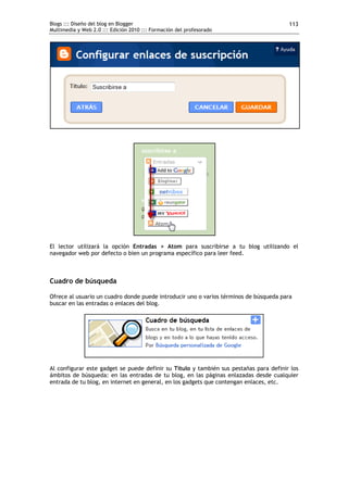 Blogs ::: Diseño del blog en Blogger                                                    113
Multimedia y Web 2.0 ::: Edición 2010 ::: Formación del profesorado




El lector utilizará la opción Entradas > Atom para suscribirse a tu blog utilizando el
navegador web por defecto o bien un programa específico para leer feed.



Cuadro de búsqueda

Ofrece al usuario un cuadro donde puede introducir uno o varios términos de búsqueda para
buscar en las entradas o enlaces del blog.




Al configurar este gadget se puede definir su Título y también sus pestañas para definir los
ámbitos de búsqueda: en las entradas de tu blog, en las páginas enlazadas desde cualquier
entrada de tu blog, en internet en general, en los gadgets que contengan enlaces, etc.
 