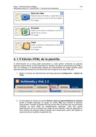 Blogs ::: Diseño del blog en Blogger                                                       115
Multimedia y Web 2.0 ::: Edición 2010 ::: Formación del profesorado




6.1.9 Edición HTML de la plantilla
El administrador de un blog puede personalizar su estilo gráfico utilizando las opciones
descritas anteriormente en este documento sin disponer de apenas conocimientos de HTML o
CSS. Sin embargo si el administrador dispone de conocimientos del código también podrá
aplicarlos para personalizar de una forma más fina el aspecto de su blog. Para ello:

    1. Desde el interfaz de administración del blog selecciona Configuración > Edición de
       HTML.




    2. En esta página se muestra la sección Realizar copia de seguridad/Restaurar plantilla
       donde es posible descargar al equipo un archivo XML que contiene la plantilla
       seleccionada. También es posible subir ese archivo XML al servidor una vez que hemos
       realizado en local todas las modificaciones oportunas. Todo ello resulta
       especialmente útil en la edición del código de esta plantilla: copia de seguridad en
       local, edición con software desde el equipo, fácil restauración a partir del original en
       caso de errores al modificar la plantilla, etc.
 