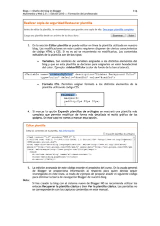 Blogs ::: Diseño del blog en Blogger                                                        116
Multimedia y Web 2.0 ::: Edición 2010 ::: Formación del profesorado




    3. En la sección Editar plantilla se puede editar en línea la plantilla utilizada en nuestro
       blog. Las modificaciones en este cuadro requieren disponer de ciertos conocimientos
       de código HTML y CSS. Si no es así se recomienda no modificarlas. Los contenidos
       editables de la plantilla son de dos tipos:

                Variables. Son nombres de variables asignadas a los distintos elementos del
                 blog y que en esta plantilla se declaran para asignarles un valor hexadecimal
                 del color. Ejemplo: sidebarBGColor (color de fondo de la barra lateral).




                Formato CSS. Permiten asignar formato a los distintos elementos de la
                 plantilla utilizando código CSS.




    4. Si marcas la opción Expandir plantillas de artilugios se mostrará una plantilla más
       compleja que permite modificar de forma más detallada el estilo gráfico de los
       gadgets. En este caso no vamos a marcar esta opción.




   5. La edición avanzada de este código excede el propósito del curso. En la ayuda general
      de Blogger se proporciona información al respecto para quien decida seguir
      investigando en este línea. A modo de ejemplo de propone añadir el siguiente código
      para eliminar la barra de navegación Blogger de nuestro blog.
Nota:
      Si has creado tu blog con el sistema nuevo de Blogger NO se recomienda utilizar los
      enlaces Recuperar la plantilla clásica o bien Ver la plantilla clásica. Las pantallas no
      se corresponderán con las capturas contenidas en este manual.
 
