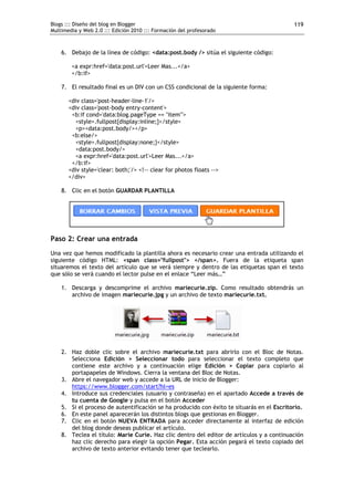 Blogs ::: Diseño del blog en Blogger                                                       119
Multimedia y Web 2.0 ::: Edición 2010 ::: Formación del profesorado



    6. Debajo de la línea de código: <data:post.body /> sitúa el siguiente código:

        <a expr:href='data:post.url'>Leer Mas...</a>
        </b:if>

    7. El resultado final es un DIV con un CSS condicional de la siguiente forma:

       <div class='post-header-line-1'/>
       <div class='post-body entry-content'>
        <b:if cond='data:blog.pageType == "item"'>
         <style>.fullpost{display:inline;}</style>
         <p><data:post.body/></p>
        <b:else/>
         <style>.fullpost{display:none;}</style>
         <data:post.body/>
         <a expr:href='data:post.url'>Leer Mas...</a>
        </b:if>
       <div style='clear: both;'/> <!-- clear for photos floats -->
       </div>

    8. Clic en el botón GUARDAR PLANTILLA




Paso 2: Crear una entrada
Una vez que hemos modificado la plantilla ahora es necesario crear una entrada utilizando el
siguiente código HTML: <span class="fullpost"> </span>. Fuera de la etiqueta span
situaremos el texto del artículo que se verá siempre y dentro de las etiquetas span el texto
que sólo se verá cuando el lector pulse en el enlace “Leer más…”

    1. Descarga y descomprime el archivo mariecurie.zip. Como resultado obtendrás un
       archivo de imagen mariecurie.jpg y un archivo de texto mariecurie.txt.




    2. Haz doble clic sobre el archivo mariecurie.txt para abrirlo con el Bloc de Notas.
       Selecciona Edición > Seleccionar todo para seleccionar el texto completo que
       contiene este archivo y a continuación elige Edición > Copiar para copiarlo al
       portapapeles de Windows. Cierra la ventana del Bloc de Notas.
    3. Abre el navegador web y accede a la URL de inicio de Blogger:
       https://www.blogger.com/start?hl=es
    4. Introduce sus credenciales (usuario y contraseña) en el apartado Accede a través de
       tu cuenta de Google y pulsa en el botón Acceder
    5. Si el proceso de autentificación se ha producido con éxito te situarás en el Escritorio.
    6. En este panel aparecerán los distintos blogs que gestionas en Blogger.
    7. Clic en el botón NUEVA ENTRADA para acceder directamente al interfaz de edición
       del blog donde deseas publicar el artículo.
    8. Teclea el título: Marie Curie. Haz clic dentro del editor de artículos y a continuación
       haz clic derecho para elegir la opción Pegar. Esta acción pegará el texto copiado del
       archivo de texto anterior evitando tener que teclearlo.
 
