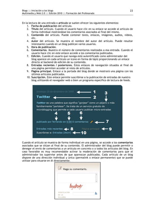 Blogs ::: Iniciación a los blogs                                                           23
Multimedia y Web 2.0 ::: Edición 2010 ::: Formación del Profesorado



En la lectura de una entrada o artículo se suelen ofrecer los siguientes elementos:
    1. Fecha de publicación del artículo.
    2. Título del artículo. Cuando el usuario hace clic en su enlace se accede al artículo de
         forma individual mostrándose los comentarios asociados al final del mismo.
    3. Contenido del artículo. Puede contener texto, enlaces, imágenes, audios, vídeos,
         etc.
    4. Autor del artículo. Se muestra el nombre del autor del artículo. Puede resultar
         interesante cuando en un blog publican varios usuarios.
    5. Hora de publicación.
    6. Comentarios. Muestra el número de comentarios realizados a esa entrada. Cuando el
         usuario hace clic en este enlace accede a los comentarios publicados.
    7. Edición. Cuando el usuario que navega está autentificado como administrador del
         blog aparece en cada artículo un icono en forma de lápiz proporcionando un enlace
         directo al backend de edición de su contenido.
    8. Entradas recientes / posteriores. Estos enlaces de navegación situados al final de
         una página permiten acceder al resto de artículos.
    9. Página principal. Enlace a la portada del blog donde se mostrará una página con los
         últimos artículos publicados.
    10. Suscripción. Este enlace permite suscribirse a la publicación de entradas de nuestro
         blog utilizando el navegador web o bien un programa específico de lectura de feeds.




Cuando el artículo se muestra de forma individual en una página, se accede a los comentarios
asociados que se sitúan al final de su contenido. El administrador del blog puede permitir o
denegar el envío de comentarios a un artículo en concreto o a todos los artículos del blog. En
caso favorable es muy recomendable activar la moderación de comentarios para que el
administrador los supervise antes de que aparezcan publicados. Cada artículo de un blog
dispone de una dirección individual y única (permalink o enlace permanente) que se puede
utilizar para situarse en él directamente.
 