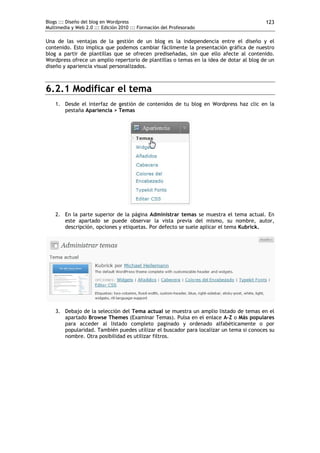 Blogs ::: Diseño del blog en Wordpress                                                   123
Multimedia y Web 2.0 ::: Edición 2010 ::: Formación del Profesorado

Una de las ventajas de la gestión de un blog es la independencia entre el diseño y el
contenido. Esto implica que podemos cambiar fácilmente la presentación gráfica de nuestro
blog a partir de plantillas que se ofrecen prediseñadas, sin que ello afecte al contenido.
Wordpress ofrece un amplio repertorio de plantillas o temas en la idea de dotar al blog de un
diseño y apariencia visual personalizados.



6.2.1 Modificar el tema
    1. Desde el interfaz de gestión de contenidos de tu blog en Wordpress haz clic en la
       pestaña Apariencia > Temas




    2. En la parte superior de la página Administrar temas se muestra el tema actual. En
       este apartado se puede observar la vista previa del mismo, su nombre, autor,
       descripción, opciones y etiquetas. Por defecto se suele aplicar el tema Kubrick.




    3. Debajo de la selección del Tema actual se muestra un amplio listado de temas en el
       apartado Browse Themes (Examinar Temas). Pulsa en el enlace A-Z o Más populares
       para acceder al listado completo paginado y ordenado alfabéticamente o por
       popularidad. También puedes utilizar el buscador para localizar un tema si conoces su
       nombre. Otra posibilidad es utilizar filtros.
 