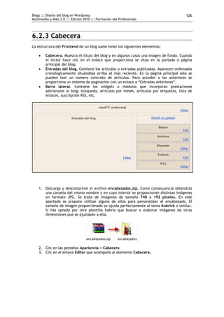 Blogs ::: Diseño del blog en Wordpress                                                   126
Multimedia y Web 2.0 ::: Edición 2010 ::: Formación del Profesorado




6.2.3 Cabecera
La estructura del Frontend de un blog suele tener los siguientes elementos:

       Cabecera. Muestra el título del blog y en algunos casos una imagen de fondo. Cuando
        el lector hace clic en el enlace que proporciona se sitúa en la portada o página
        principal del blog.
       Entradas del blog. Contiene los artículos o entradas publicadas. Aparecen ordenados
        cronológicamente situándose arriba el más reciente. En la página principal solo se
        pueden leer un número concreto de artículos. Para acceder a los anteriores se
        proporciona un sistema de paginación con un enlace a “Entradas anteriores”.
       Barra lateral. Contiene los widgets o módulos que incorporan prestaciones
        adicionales al blog: búsqueda, artículos por meses, artículos por etiquetas, lista de
        enlaces, suscripción RSS, etc.




    1. Descarga y descomprime el archivo encabezados.zip. Como consecuencia obtendrás
       una carpeta del mismo nombre y en cuyo interior se proporcionan distintas imágenes
       en formato JPG. Se trata de imágenes de tamaño 740 x 192 píxeles. En este
       apartado se propone utilizar alguno de ellos para personalizar el encabezado. El
       tamaño de imagen proporcionado se ajusta perfectamente al tema Kubrick o similar.
       Si has optado por otra plantilla habría que buscar o elaborar imágenes de otras
       dimensiones que se ajustasen a ella.




    2. Clic en las pestañas Apariencia > Cabecera
    3. Clic en el enlace Editar que acompaña al elemento Cabecera.
 