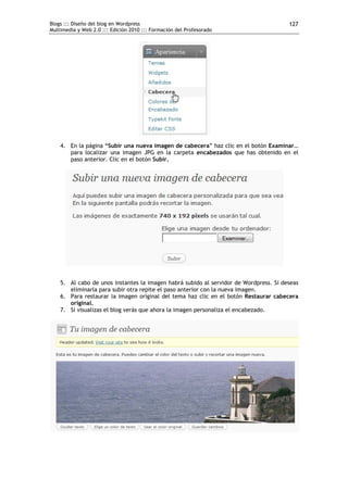 Blogs ::: Diseño del blog en Wordpress                                                 127
Multimedia y Web 2.0 ::: Edición 2010 ::: Formación del Profesorado




    4. En la página “Subir una nueva imagen de cabecera” haz clic en el botón Examinar…
       para localizar una imagen JPG en la carpeta encabezados que has obtenido en el
       paso anterior. Clic en el botón Subir.




    5. Al cabo de unos instantes la imagen habrá subido al servidor de Wordpress. Si deseas
       eliminarla para subir otra repite el paso anterior con la nueva imagen.
    6. Para restaurar la imagen original del tema haz clic en el botón Restaurar cabecera
       original.
    7. Si visualizas el blog verás que ahora la imagen personaliza el encabezado.
 