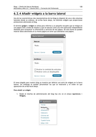 Blogs ::: Diseño del blog en Wordpress                                                   128
Multimedia y Web 2.0 ::: Edición 2010 ::: Formación del Profesorado


6.2.4 Añadir widgets a la barra lateral
Una de las características más representativas de los blogs es disponer de una o dos columnas
laterales donde se ordenan, de arriba hacia abajo, los distintos widgets que proporcionan
prestaciones adicionales al blog.

El término gadget o widget se utiliza para referirse a un pequeño recuadro que se integra en
una página web a modo de mosaico y que se ejecuta como una mini-aplicación independiente
diseñada para enriquecer la información o servicios de esa página. De esta forma se pueden
mostrar datos adicionales en la misma página sin tener que abandonar esta página.




El tema elegido para nuestro blog ya muestra por defecto una serie de widgets en la barra
lateral. Sin embargo es posible personalizar los que se mostrarán y el orden en que
aparecerán de arriba hacia abajo.

Para añadir un widget:

    1. Desde el interfaz de administración del blog haz clic en el enlace Apariencia >
       Widgets.
 