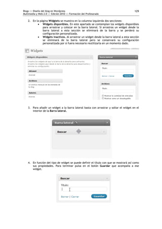 Blogs ::: Diseño del blog en Wordpress                                                  129
Multimedia y Web 2.0 ::: Edición 2010 ::: Formación del Profesorado

    2. En la página Widgtets se muestra en la columna izquierda dos secciones:
            Widgets disponibles. En este apartado se contemplan los widgets disponibles
               para arrastrar y colocar en la barra lateral. Si arrastras un widget desde la
               barra lateral a esta sección se eliminará de la barra y se perderá su
               configuración personalizada.
            Widgets inactivos. Al arrastrar un widget desde la barra lateral a esta sección
               se eliminará de la barra lateral pero se conservará su configuración
               personalizada por si fuera necesario reutilizarla en un momento dado.




    3. Para añadir un widget a la barra lateral basta con arrastrar y soltar el widget en el
       interior de la Barra lateral.




    4. En función del tipo de widget se puede definir el título con que se mostrará así como
       sus propiedades. Para terminar pulsa en el botón Guardar que acompaña a ese
       widget.
 