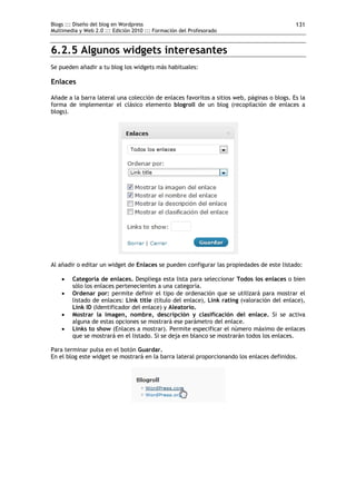 Blogs ::: Diseño del blog en Wordpress                                                      131
Multimedia y Web 2.0 ::: Edición 2010 ::: Formación del Profesorado


6.2.5 Algunos widgets interesantes
Se pueden añadir a tu blog los widgets más habituales:

Enlaces

Añade a la barra lateral una colección de enlaces favoritos a sitios web, páginas o blogs. Es la
forma de implementar el clásico elemento blogroll de un blog (recopilación de enlaces a
blogs).




Al añadir o editar un widget de Enlaces se pueden configurar las propiedades de este listado:

       Categoría de enlaces. Despliega esta lista para seleccionar Todos los enlaces o bien
        sólo los enlaces pertenecientes a una categoría.
       Ordenar por: permite definir el tipo de ordenación que se utilizará para mostrar el
        listado de enlaces: Link title (título del enlace), Link rating (valoración del enlace),
        Link ID (Identificador del enlace) y Aleatorio.
       Mostrar la imagen, nombre, descripción y clasificación del enlace. Si se activa
        alguna de estas opciones se mostrará ese parámetro del enlace.
       Links to show (Enlaces a mostrar). Permite especificar el número máximo de enlaces
        que se mostrará en el listado. Si se deja en blanco se mostrarán todos los enlaces.

Para terminar pulsa en el botón Guardar.
En el blog este widget se mostrará en la barra lateral proporcionando los enlaces definidos.
 