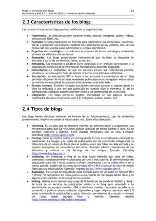 Blogs ::: Iniciación a los blogs                                                            24
Multimedia y Web 2.0 ::: Edición 2010 ::: Formación del Profesorado


2.3 Características de los blogs
Las características de los blogs que han justificado su auge han sido:

       Hipermedia. Los artículos pueden contener texto, enlaces, imágenes, audios, vídeos,
        animaciones flash, etc.
       Facilidad. El blog proporciona un interfaz para administrar sus contenidos, coordinar,
        borrar o reescribir los artículos, moderar los comentarios de los lectores, etc. de una
        forma casi tan sencilla como administrar el correo electrónico.
       Organización cronológica. Los artículos se ordenan de forma cronológica mostrando
        primero los artículos más recientes.
       Búsquedas. Los blogs proporcionan herramientas que facilitan la búsqueda de
        entradas a partir de un término, fecha, autor, etc.
       Metadatos. Las etiquetas o palabras clave asignadas a un artículo contribuyen a la
        organización temática de la información facilitando su posterior búsqueda.
       Comentarios. La posibilidad de que los lectores envíen sus comentarios permite
        establecer un interesante flujo de debate en torno a los artículos publicados.
       Suscripción. La suscripción RSS o Atom a los artículos y comentarios de un blog
        permiten disponer de las últimas novedades publicadas en el navegador web o lector
        de noticias sin necesidad de acceder directamente a ese sitio web.
       Enlaces inversos. También llamados trackbacks permiten conocer si alguien desde su
        blog ha enlazado a una entrada publicada en nuestro blog o viceversa. Si así se
        configura los trackback pueden aparecer junto a los comentarios de un artículo.
       Integración. Los blogs permiten mostrar incrustados en sus páginas recursos
        multimedia alojados en servicios web 2.0: imágenes, audios, vídeos, etc.



2.4 Tipos de blogs
Los blogs tienen distintas variantes en función de su funcionamiento, tipo de contenido
predominante, dispositivo donde se visualizarán, etc. Entre ellos destacan:

       Openblog. Es un blog que no requiere interfaz de administración y proporciona una
        herramienta para que sus visitantes puedan publicar de forma abierta y libre. Es de
        carácter colectivo y público. Tiene muchas similitudes con un foro. Ejemplo:
        OpenBlog (http://www.open-b.net).
       Fotolog. Como su nombre indica es un blog donde la foto es el elemento principal de
        publicación. La imagen y la fecha de publicación son los contenidos obligatorios. A
        diferencia de un álbum de fotos sólo se publica una o dos fotos en cada entrada y se
        pueden acompañar de comentarios del autor. También admite comentarios de los
        visitantes y enlaces a los fotologs de los amigos. Ejemplo: Fotoblog
        (http://www.fotolog.com/).
       Videoblog. Un videoblog o vlog es un blog cuyas entradas son clips de vídeo,
        ordenados cronológicamente y publicados por uno o más autores. El administrador del
        vlog puede autorizar a otros usuarios a añadir comentarios u otros vídeos dentro de la
        misma galería. Suelen ser archivos de formato MOV o FLV y utilizan el visor de Adobe
        Flash para su visualización. Ejemplo: Yograbo (http://www.yograbo.com/).
       Audioblog. Es un tipo de blog donde cada entrada suele ser un audio en formato MP3
        o similar. Se reproducen en línea gracias a una consola de tecnología Adobe Flash y en
        algunos casos admiten la descarga de los usuarios.
       Moblog. Moblog es un término que surge de la fusión de las palabras "Mobile" y "Blog".
        Se trata de un servicio de publicación similar a un blog pero orientado a su
        visualización en equipos móviles: PDA o teléfonos móviles. Se puede acceder a su
        contenido y publicar desde cualquier dispositivo y lugar. Algunos servicios web 2.0
        están orientando la publicación a estos formatos permitiendo la creación y manejo
        del     blog     desde     equipos     fijos    o    móviles.     Ejemplo:     Moblob
        (http://www.moblog.cl/mb_indexframe.php).
 