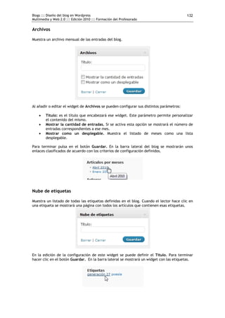 Blogs ::: Diseño del blog en Wordpress                                                    132
Multimedia y Web 2.0 ::: Edición 2010 ::: Formación del Profesorado


Archivos

Muestra un archivo mensual de las entradas del blog.




Al añadir o editar el widget de Archivos se pueden configurar sus distintos parámetros:

       Título: es el título que encabezará ese widget. Este parámetro permite personalizar
        el contenido del mismo.
       Mostrar la cantidad de entradas. Si se activa esta opción se mostrará el número de
        entradas correspondientes a ese mes.
       Mostrar como un desplegable. Muestra el listado de meses como una lista
        desplegable.

Para terminar pulsa en el botón Guardar. En la barra lateral del blog se mostrarán unos
enlaces clasificados de acuerdo con los criterios de configuración definidos.




Nube de etiquetas

Muestra un listado de todas las etiquetas definidas en el blog. Cuando el lector hace clic en
una etiqueta se mostrará una página con todos los artículos que contienen esas etiquetas.




En la edición de la configuración de este widget se puede definir el Título. Para terminar
hacer clic en el botón Guardar. En la barra lateral se mostrará un widget con las etiquetas.
 