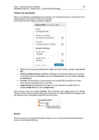 Blogs ::: Diseño del blog en Wordpress                                                      133
Multimedia y Web 2.0 ::: Edición 2010 ::: Formación del Profesorado


Enlaces de suscripción
Ofrece a los lectores la posibilidad de suscribirse a las entradas/artículos y comentarios de tu
blog utilizando los lectores de feed más conocidos.
En la edición de este widget es posible configurar:




       Título. Es el título que encabezará el widget en la barra lateral. Ejemplo: Suscripción
        RSS.
       Feed(s) to Display (Feeds a mostrar). Despliega el combo para elegir que se muestre
        el canal RSS sólo de las Entradas, sólo de los Comentarios o bien de ambos: Entradas
        y Comentarios.
       Formato. Permite definir si estos enlaces a los canales RSS se mostrarán con sólo
        texto o bien acompañados de un icono RSS.
       Image Settings (Configuración de imagen). En este apartado se puede definir el
        tamaño (Image Size) y el color (Image Color).

Para terminar pulsa en el botón Guardar. Para minimizar este widget pulsa en el enlace
Cerrar. El lector utilizará estos enlaces para suscribirse a tu blog utilizando el navegador web
por defecto o bien un programa específico para leer feed.




Buscar

Ofrece al usuario un cuadro donde puede introducir uno o varios términos de búsqueda para
buscar en las entradas del blog.
 