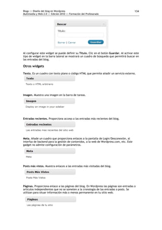 Blogs ::: Diseño del blog en Wordpress                                                     134
Multimedia y Web 2.0 ::: Edición 2010 ::: Formación del Profesorado




Al configurar este widget se puede definir su Título. Clic en el botón Guardar. Al activar este
tipo de widget en la barra lateral se mostrará un cuadro de búsqueda que permitirá buscar en
las entradas del blog.

Otros widgets

Texto. Es un cuadro con texto plano o código HTML que permite añadir un servicio externo.




Imagen. Muestra una imagen en la barra de tareas.




Entradas recientes. Proporciona acceso a las entradas más recientes del blog.




Meta. Añade un cuadro que proporciona enlaces a la pantalla de Login/Desconexión, al
interfaz de backend para la gestión de contenidos, a la web de Wordpress.com, etc. Este
gadget no admite configuración de parámetros.




Posts más vistos. Muestra enlaces a las entradas más visitadas del blog.




Páginas. Proporciona enlace a las páginas del blog. En Wordpress las páginas son entradas o
artículos independientes que no se someten a la cronología de las entradas o posts. Se
utilizan para situar información más o menos permanente en tu sitio web.
 