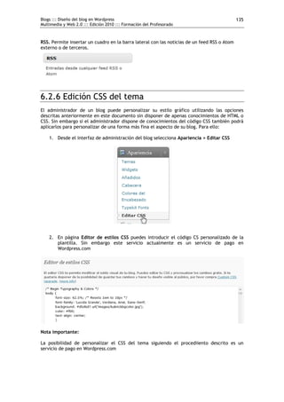 Blogs ::: Diseño del blog en Wordpress                                                       135
Multimedia y Web 2.0 ::: Edición 2010 ::: Formación del Profesorado



RSS. Permite insertar un cuadro en la barra lateral con las noticias de un feed RSS o Atom
externo o de terceros.




6.2.6 Edición CSS del tema
El administrador de un blog puede personalizar su estilo gráfico utilizando las opciones
descritas anteriormente en este documento sin disponer de apenas conocimientos de HTML o
CSS. Sin embargo si el administrador dispone de conocimientos del código CSS también podrá
aplicarlos para personalizar de una forma más fina el aspecto de su blog. Para ello:

    1. Desde el interfaz de administración del blog selecciona Apariencia > Editar CSS




    2. En página Editor de estilos CSS puedes introducir el código CS personalizado de la
       plantilla. Sin embargo este servicio actualmente es un servicio de pago en
       Wordpress.com




Nota importante:

La posibilidad de personalizar el CSS del tema siguiendo el procediiento descrito es un
servicio de pago en Wordpress.com
 