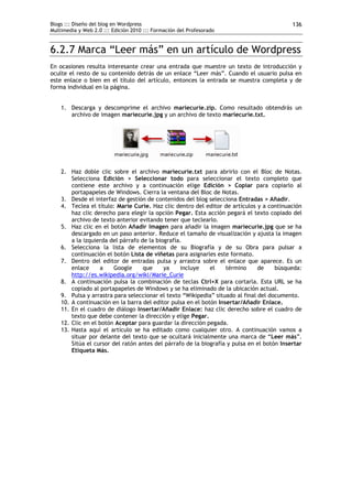 Blogs ::: Diseño del blog en Wordpress                                                      136
Multimedia y Web 2.0 ::: Edición 2010 ::: Formación del Profesorado


6.2.7 Marca “Leer más” en un artículo de Wordpress
En ocasiones resulta interesante crear una entrada que muestre un texto de introducción y
oculte el resto de su contenido detrás de un enlace “Leer más”. Cuando el usuario pulsa en
este enlace o bien en el título del artículo, entonces la entrada se muestra completa y de
forma individual en la página.


    1. Descarga y descomprime el archivo mariecurie.zip. Como resultado obtendrás un
       archivo de imagen mariecurie.jpg y un archivo de texto mariecurie.txt.




    2. Haz doble clic sobre el archivo mariecurie.txt para abrirlo con el Bloc de Notas.
        Selecciona Edición > Seleccionar todo para seleccionar el texto completo que
        contiene este archivo y a continuación elige Edición > Copiar para copiarlo al
        portapapeles de Windows. Cierra la ventana del Bloc de Notas.
    3. Desde el interfaz de gestión de contenidos del blog selecciona Entradas > Añadir.
    4. Teclea el título: Marie Curie. Haz clic dentro del editor de artículos y a continuación
        haz clic derecho para elegir la opción Pegar. Esta acción pegará el texto copiado del
        archivo de texto anterior evitando tener que teclearlo.
    5. Haz clic en el botón Añadir Imagen para añadir la imagen mariecurie.jpg que se ha
        descargado en un paso anterior. Reduce el tamaño de visualización y ajusta la imagen
        a la izquierda del párrafo de la biografía.
    6. Selecciona la lista de elementos de su Biografía y de su Obra para pulsar a
        continuación el botón Lista de viñetas para asignarles este formato.
    7. Dentro del editor de entradas pulsa y arrastra sobre el enlace que aparece. Es un
        enlace     a     Google     que     ya    incluye    el    término     de     búsqueda:
        http://es.wikipedia.org/wiki/Marie_Curie
    8. A continuación pulsa la combinación de teclas Ctrl+X para cortarla. Esta URL se ha
        copiado al portapapeles de Windows y se ha eliminado de la ubicación actual.
    9. Pulsa y arrastra para seleccionar el texto “Wikipedia” situado al final del documento.
    10. A continuación en la barra del editor pulsa en el botón Insertar/Añadir Enlace.
    11. En el cuadro de diálogo Insertar/Añadir Enlace: haz clic derecho sobre el cuadro de
        texto que debe contener la dirección y elige Pegar.
    12. Clic en el botón Aceptar para guardar la dirección pegada.
    13. Hasta aquí el artículo se ha editado como cualquier otro. A continuación vamos a
        situar por delante del texto que se ocultará inicialmente una marca de “Leer más”.
        Sitúa el cursor del ratón antes del párrafo de la biografía y pulsa en el botón Insertar
        Etiqueta Más.
 