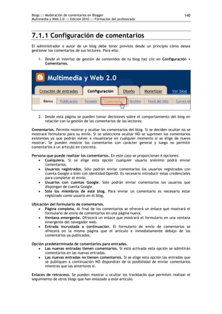 Blogs ::: Moderación de comentarios en Blogger                                          140
Multimedia y Web 2.0 ::: Edición 2010 ::: Formación del profesorado




7.1.1 Configuración de comentarios
El administrador o autor de un blog debe tener previsto desde un principio cómo desea
gestionar los comentarios de sus lectores. Para ello:

    1. Desde el interfaz de gestión de contenidos de tu blog haz clic en Configuración >
       Comentarios.




    2. Desde esta página se pueden tomar decisiones sobre el comportamiento del blog en
       relación con la gestión de los comentarios de los lectores:

Comentarios. Permite mostrar y ocultar los comentarios del blog. Si se deciden ocultar no se
mostrará formulario para su envío. Si se selecciona ocultar NO se suprimen los comentarios
existentes ya que podrán volver a visualizarse en cualquier momento si se elige de nuevo
mostrar. Se pueden mostrar los comentarios con carácter general y luego no permitir
comentarios a un artículo en concreto.

Persona que puede realizar los comentarios. En este caso se proporcionan 4 opciones:
    Cualquiera. Si se elige esta opción cualquier usuario anónimo podrá enviar
       comentarios.
    Usuarios registrados. Sólo podrán enviar comentarios los usuarios registrados con
       cuenta Google o bien con identidad OpenID. Es necesario introducir estas credenciales
       para completar el envío.
    Usuarios con cuentas Google. Sólo podrán enviar comentarios los usuarios que
       dispongan de cuenta Google.
    Sólo los miembros de este blog. Para enviar un comentario es necesario estar
       registrado como usuario en el blog.

Ubicación del formulario de comentarios.
    Página completa. Al final de los comentarios se ofrecerá un enlace que mostrará el
       formulario de envío de comentarios en una página nueva.
    Ventana emergente. Ofrecerá un enlace que mostrará el formulario en una ventana
       emergente del navegador web.
    Entrada incrustada a continuación. El formulario de envío de comentarios se
       ofrecerá en la misma página que el artículo e inmediatamente debajo de los
       comentarios ya publicados.

Opción predeterminada de comentarios para entradas.
    Las nuevas entradas tienen comentarios. Si está activada esta opción se admitirán
       comentarios en las nuevas entradas.
    Las nuevas entradas no tienen comentarios. Si se elige esta opción las entradas que
       se publiquen a continuación NO dispondrán de la posibilidad de enviar comentarios
       mientras que las anteriores sí.

Enlaces de retroceso. Se pueden mostrar u ocultar los trackbacks que permiten realizar el
seguimiento de otros blogs que han enlazado a este artículo.
 